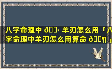 八字命理中 🕷 羊刃怎么用「八字命理中羊刃怎么用算命 🐶 」